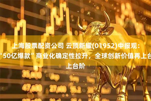 上海股票配资公司 云顶新耀(01952)中报观：双“50亿爆款”商业化确定性拉升，全球创新价值再上台阶