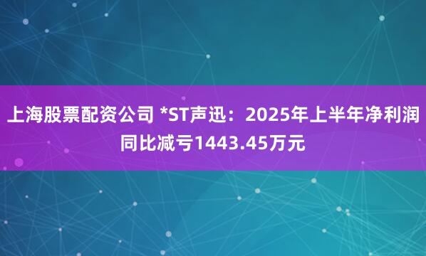 上海股票配资公司 *ST声迅：2025年上半年净利润同比减亏1443.45万元