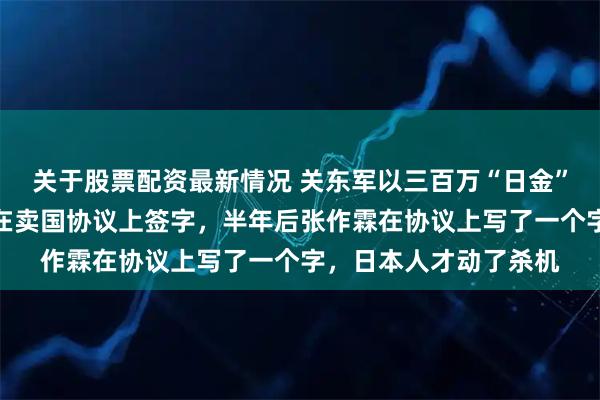 关于股票配资最新情况 关东军以三百万“日金”为诱饵，逼迫张作霖在卖国协议上签字，半年后张作霖在协议上写了一个字，日本人才动了杀机