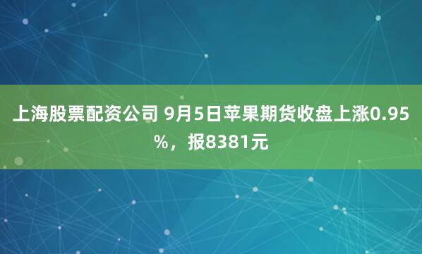 上海股票配资公司 9月5日苹果期货收盘上涨0.95%，报8381元