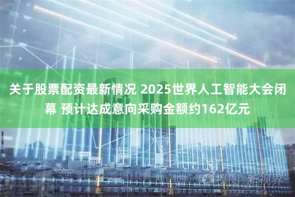 关于股票配资最新情况 2025世界人工智能大会闭幕 预计达成意向采购金额约162亿元