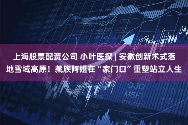 上海股票配资公司 小叶医探 | 安徽创新术式落地雪域高原！藏族阿姐在“家门口”重塑站立人生