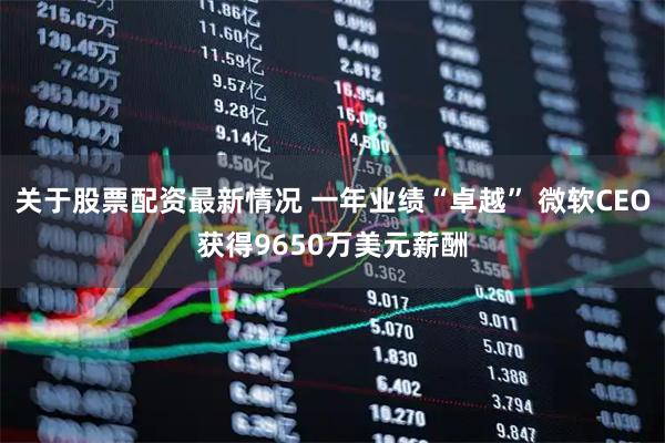 关于股票配资最新情况 一年业绩“卓越” 微软CEO获得9650万美元薪酬