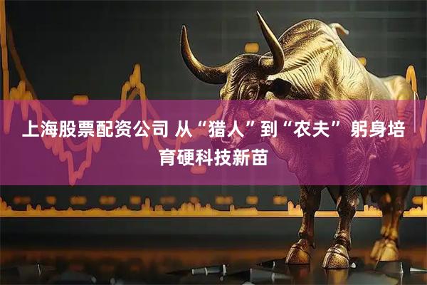 上海股票配资公司 从“猎人”到“农夫” 躬身培育硬科技新苗