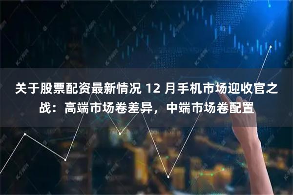 关于股票配资最新情况 12 月手机市场迎收官之战：高端市场卷差异，中端市场卷配置