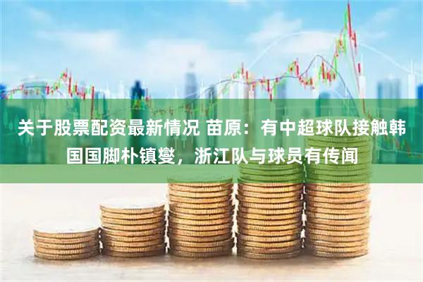 关于股票配资最新情况 苗原：有中超球队接触韩国国脚朴镇燮，浙江队与球员有传闻