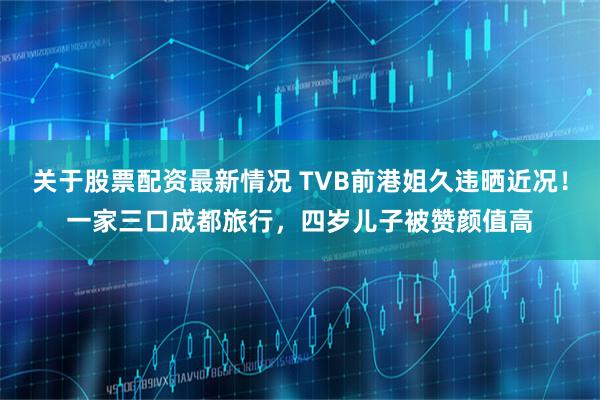 关于股票配资最新情况 TVB前港姐久违晒近况！一家三口成都旅行，四岁儿子被赞颜值高
